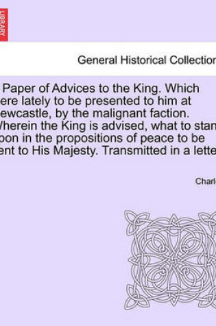 Cover of A Paper of Advices to the King. Which Were Lately to Be Presented to Him at Newcastle, by the Malignant Faction. Wherein the King Is Advised, What to Stand Upon in the Propositions of Peace to Be Sent to His Majesty. Transmitted in a Letter.