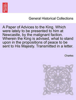 Book cover for A Paper of Advices to the King. Which Were Lately to Be Presented to Him at Newcastle, by the Malignant Faction. Wherein the King Is Advised, What to Stand Upon in the Propositions of Peace to Be Sent to His Majesty. Transmitted in a Letter.