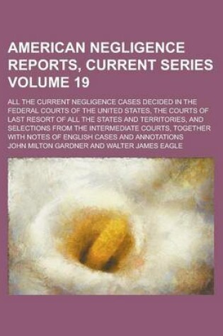 Cover of American Negligence Reports, Current Series; All the Current Negligence Cases Decided in the Federal Courts of the United States, the Courts of Last Resort of All the States and Territories, and Selections from the Intermediate Volume 19