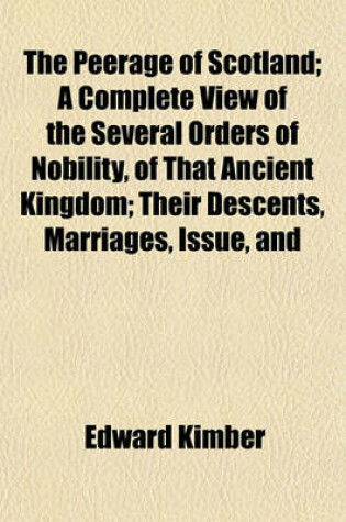 Cover of The Peerage of Scotland; A Complete View of the Several Orders of Nobility, of That Ancient Kingdom; Their Descents, Marriages, Issue, and