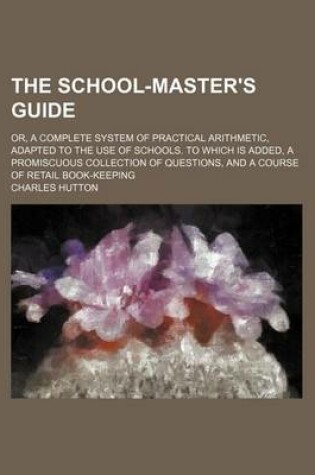 Cover of The School-Master's Guide; Or, a Complete System of Practical Arithmetic, Adapted to the Use of Schools. to Which Is Added, a Promiscuous Collection of Questions, and a Course of Retail Book-Keeping