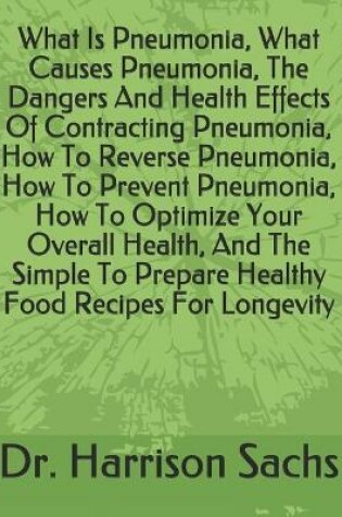 Cover of What Is Pneumonia, What Causes Pneumonia, The Dangers And Health Effects Of Contracting Pneumonia, How To Reverse Pneumonia, How To Prevent Pneumonia, How To Optimize Your Overall Health, And The Simple To Prepare Healthy Food Recipes For Longevity