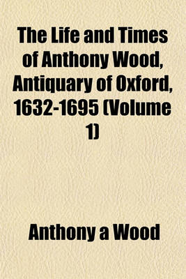 Book cover for The Life and Times of Anthony Wood, Antiquary of Oxford, 1632-1695 (Volume 1)