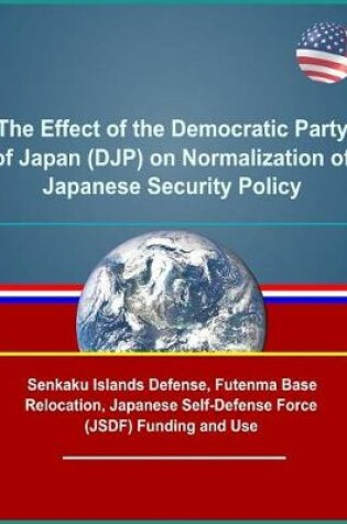 Cover of The Effect of the Democratic Party of Japan (DJP) on Normalization of Japanese Security Policy - Senkaku Islands Defense, Futenma Base Relocation, Japanese Self-Defense Force (JSDF) Funding and Use