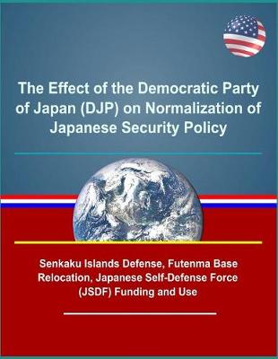 Book cover for The Effect of the Democratic Party of Japan (DJP) on Normalization of Japanese Security Policy - Senkaku Islands Defense, Futenma Base Relocation, Japanese Self-Defense Force (JSDF) Funding and Use