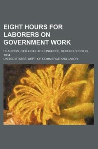 Cover of Eight Hours for Laborers on Government Work; Hearings, Fifity-Eighth Congress, Second Session, 1904