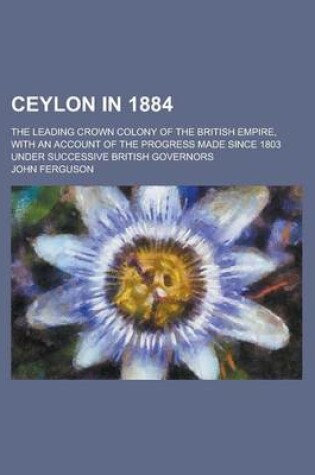 Cover of Ceylon in 1884; The Leading Crown Colony of the British Empire, with an Account of the Progress Made Since 1803 Under Successive British Governors