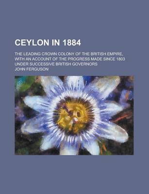 Book cover for Ceylon in 1884; The Leading Crown Colony of the British Empire, with an Account of the Progress Made Since 1803 Under Successive British Governors