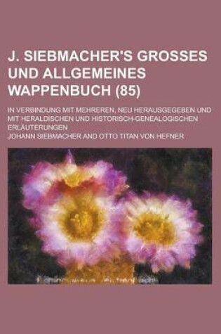 Cover of J. Siebmacher's Grosses Und Allgemeines Wappenbuch; In Verbindung Mit Mehreren, Neu Herausgegeben Und Mit Heraldischen Und Historisch-Genealogischen Erlauterungen (85 )