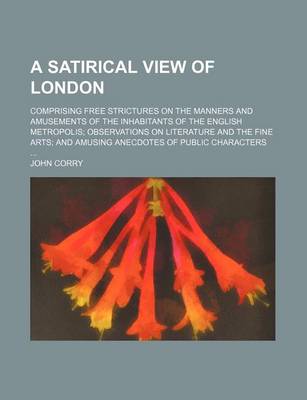 Book cover for A Satirical View of London; Comprising Free Strictures on the Manners and Amusements of the Inhabitants of the English Metropolis Observations on Literature and the Fine Arts and Amusing Anecdotes of Public Characters