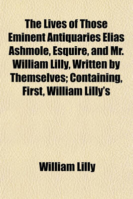 Book cover for The Lives of Those Eminent Antiquaries Elias Ashmole, Esquire, and Mr. William Lilly, Written by Themselves; Containing, First, William Lilly's History of His Life and Times, with Notes, by Mr. Ashmole Secondly, Lilly's Life and Death of