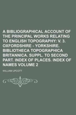 Cover of A Bibliographical Account of the Principal Works Relating to English Topography Volume 2; V. 3. Oxfordshire - Yorkshire. Bibliotheca Topographica Britannica. Suppl. to Second Part. Index of Places. Index of Names