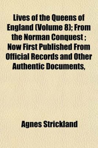 Cover of Lives of the Queens of England (Volume 8); From the Norman Conquest; Now First Published from Official Records and Other Authentic Documents,