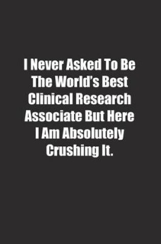 Cover of I Never Asked To Be The World's Best Clinical Research Associate But Here I Am Absolutely Crushing It.