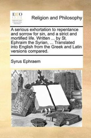 Cover of A Serious Exhortation to Repentance and Sorrow for Sin, and a Strict and Mortified Life. Written ... by St. Ephraim the Syrian, ... Translated Into English from the Greek and Latin Versions Compared.