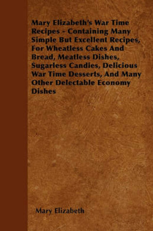 Cover of Mary Elizabeth's War Time Recipes - Containing Many Simple But Excellent Recipes, For Wheatless Cakes And Bread, Meatless Dishes, Sugarless Candies, Delicious War Time Desserts, And Many Other Delectable Economy Dishes