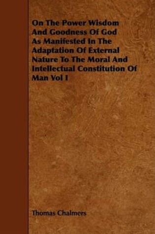 Cover of On The Power Wisdom And Goodness Of God As Manifested In The Adaptation Of External Nature To The Moral And Intellectual Constitution Of Man Vol I