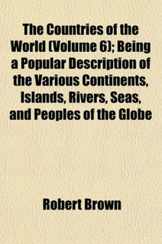Cover of The Countries of the World (Volume 6); Being a Popular Description of the Various Continents, Islands, Rivers, Seas, and Peoples of the Globe