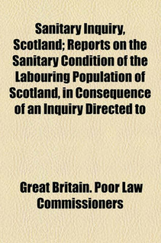 Cover of Sanitary Inquiry, Scotland; Reports on the Sanitary Condition of the Labouring Population of Scotland, in Consequence of an Inquiry Directed to Be Made by the Poor Law Commissioners