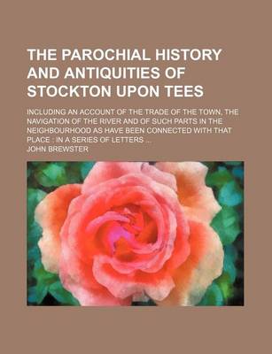 Book cover for The Parochial History and Antiquities of Stockton Upon Tees; Including an Account of the Trade of the Town, the Navigation of the River and of Such Parts in the Neighbourhood as Have Been Connected with That Place in a Series of Letters