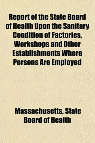 Cover of Report of the State Board of Health Upon the Sanitary Condition of Factories, Workshops and Other Establishments Where Persons Are Employed