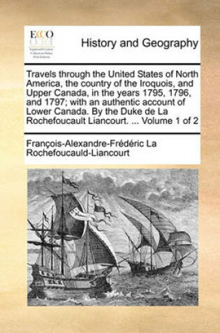 Cover of Travels Through the United States of North America, the Country of the Iroquois, and Upper Canada, in the Years 1795, 1796, and 1797; With an Authentic Account of Lower Canada. by the Duke de La Rochefoucault Liancourt. ... Volume 1 of 2