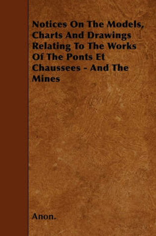 Cover of Notices On The Models, Charts And Drawings Relating To The Works Of The Ponts Et Chaussees - And The Mines