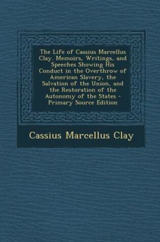 Cover of The Life of Cassius Marcellus Clay. Memoirs, Writings, and Speeches Showing His Conduct in the Overthrow of American Slavery, the Salvation of the Union, and the Restoration of the Autonomy of the States - Primary Source Edition