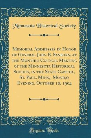 Cover of Memorial Addresses in Honor of General John B. Sanborn, at the Monthly Council Meeting of the Minnesota Historical Society, in the State Capitol, St. Paul, Minn;, Monday Evening, October 10, 1904 (Classic Reprint)