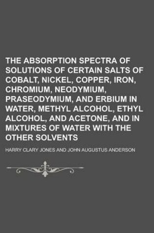 Cover of The Absorption Spectra of Solutions of Certain Salts of Cobalt, Nickel, Copper, Iron, Chromium, Neodymium, Praseodymium, and Erbium in Water, Methyl a