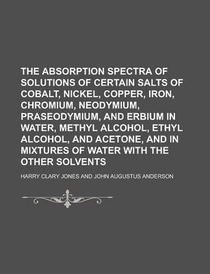 Book cover for The Absorption Spectra of Solutions of Certain Salts of Cobalt, Nickel, Copper, Iron, Chromium, Neodymium, Praseodymium, and Erbium in Water, Methyl a