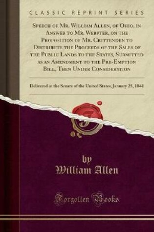 Cover of Speech of Mr. William Allen, of Ohio, in Answer to Mr. Webster, on the Proposition of Mr. Crittenden to Distribute the Proceeds of the Sales of the Public Lands to the States, Submitted as an Amendment to the Pre-Emption Bill, Then Under Consideration