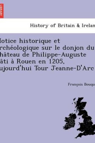 Cover of Notice Historique Et Arche Ologique Sur Le Donjon Du Cha Teau de Philippe-Auguste Ba Ti a Rouen En 1205, Aujourd'hui Tour Jeanne-D'Arc