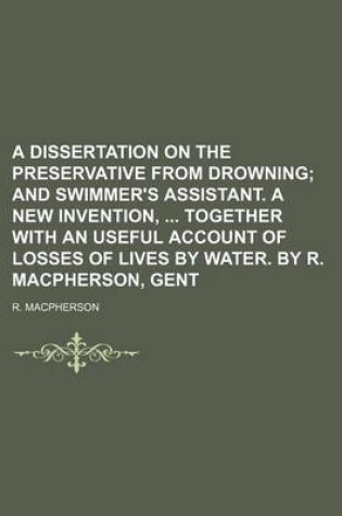 Cover of A Dissertation on the Preservative from Drowning; And Swimmer's Assistant. a New Invention, Together with an Useful Account of Losses of Lives by Water. by R. MacPherson, Gent