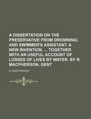 Book cover for A Dissertation on the Preservative from Drowning; And Swimmer's Assistant. a New Invention, Together with an Useful Account of Losses of Lives by Water. by R. MacPherson, Gent