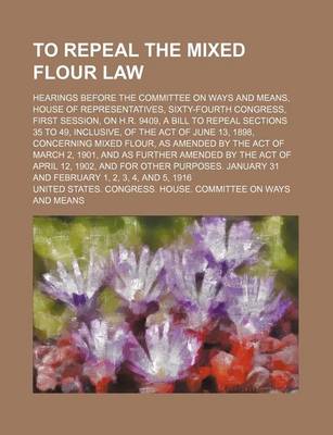 Book cover for To Repeal the Mixed Flour Law; Hearings Before the Committee on Ways and Means, House of Representatives, Sixty-Fourth Congress, First Session, on H.R. 9409, a Bill to Repeal Sections 35 to 49, Inclusive, of the Act of June 13, 1898,