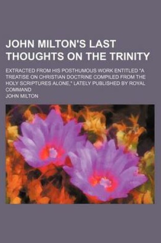 Cover of John Milton's Last Thoughts on the Trinity; Extracted from His Posthumous Work Entitled a Treatise on Christian Doctrine Compiled from the Holy Scriptures Alone, Lately Published by Royal Command