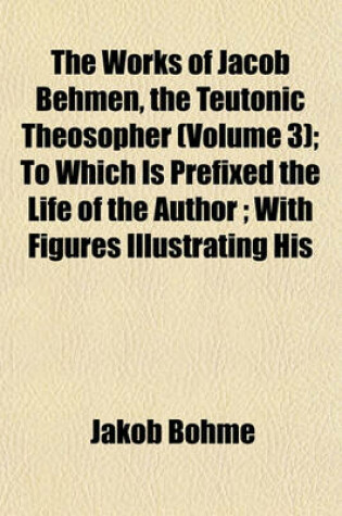 Cover of The Works of Jacob Behmen, the Teutonic Theosopher (Volume 3); To Which Is Prefixed the Life of the Author; With Figures Illustrating His