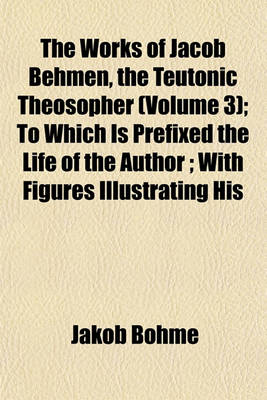 Book cover for The Works of Jacob Behmen, the Teutonic Theosopher (Volume 3); To Which Is Prefixed the Life of the Author; With Figures Illustrating His