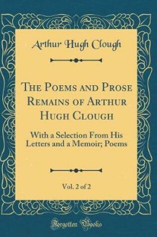 Cover of The Poems and Prose Remains of Arthur Hugh Clough, Vol. 2 of 2: With a Selection From His Letters and a Memoir; Poems (Classic Reprint)