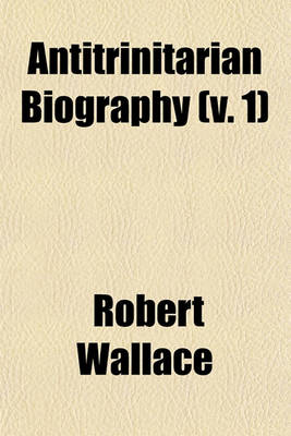 Book cover for Antitrinitarian Biography (Volume 1); Or, Sketches of the Lives and Writings of Distinguished Antitrinitarians Exhibiting a View of the State of the Unitarian Doctrine and Worship in the Principal Nations of Europe, from the Reformation to the Close of Th