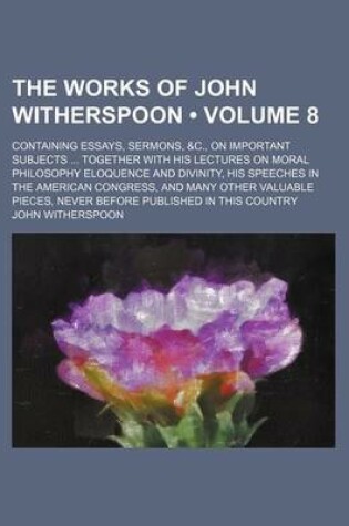 Cover of The Works of John Witherspoon (Volume 8); Containing Essays, Sermons, &C., on Important Subjects Together with His Lectures on Moral Philosophy Eloquence and Divinity, His Speeches in the American Congress, and Many Other Valuable Pieces, Never Before Publishe