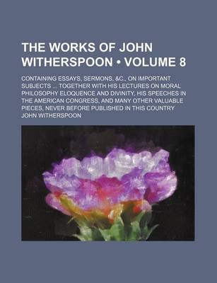 Book cover for The Works of John Witherspoon (Volume 8); Containing Essays, Sermons, &C., on Important Subjects Together with His Lectures on Moral Philosophy Eloquence and Divinity, His Speeches in the American Congress, and Many Other Valuable Pieces, Never Before Publishe