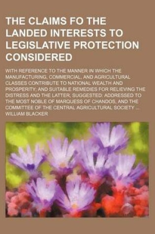 Cover of The Claims Fo the Landed Interests to Legislative Protection Considered; With Reference to the Manner in Which the Manufacturing, Commercial, and Agricultural Classes Contribute to National Wealth and Prosperity and Suitable Remedies for Relieving the Dis