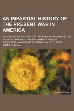 Cover of An Impartial History of the Present War in America; Containing an Account of the Rise and Progress, the Political Springs Thereof, with Its Various Successes and Disappointments, on Both Sides