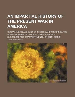 Book cover for An Impartial History of the Present War in America; Containing an Account of the Rise and Progress, the Political Springs Thereof, with Its Various Successes and Disappointments, on Both Sides