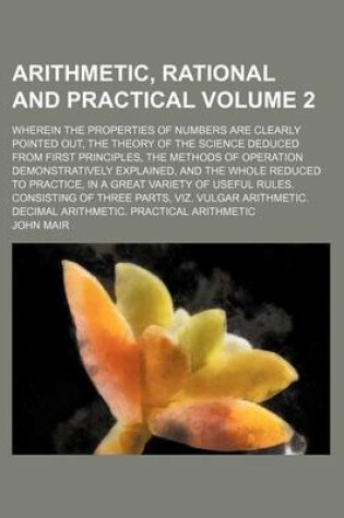 Cover of Arithmetic, Rational and Practical; Wherein the Properties of Numbers Are Clearly Pointed Out, the Theory of the Science Deduced from First Principles, the Methods of Operation Demonstratively Explained, and the Whole Reduced to Volume 2