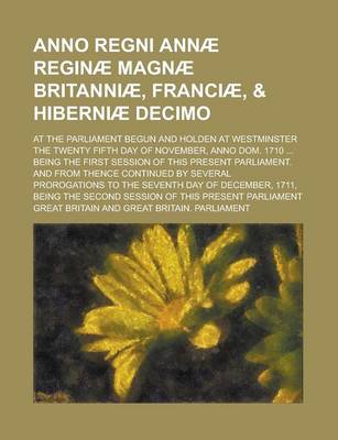 Book cover for Anno Regni Annae Reginae Magnae Britanniae, Franciae, & Hiberniae Decimo; At the Parliament Begun and Holden at Westminster the Twenty Fifth Day of November, Anno Dom. 1710 ... Being the First Session of This Present Parliament. and from