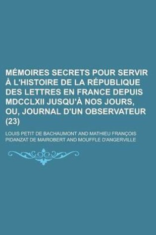 Cover of Memoires Secrets Pour Servir A L'Histoire de La Republique Des Lettres En France Depuis MDCCLXII Jusqu'a Nos Jours, Ou, Journal D'Un Observateur (23)
