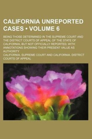 Cover of California Unreported Cases (Volume 6); Being Those Determined in the Supreme Court and the District Courts of Appeal of the State of California, But Not Officially Reported, with Annotations Showing Their Present Value as Authority